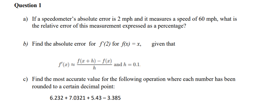 Question 1
a) If a speedometer's absolute error is 2 mph and it measures a speed of 60 mph, what is
the relative error of this measurement expressed as a percentage?
b) Find the absolute error for f'(2) for f(x) = x,
given that
f(x+h) – f(x)
f'(x) =
and h = 0.1.
h
c) Find the most accurate value for the following operation where each number has been
rounded to a certain decimal point:
6.232 + 7.0321 + 5.43 – 3.385
