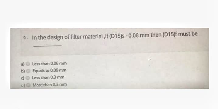 9. In the design of filter material ,if (D15)s =0.06 mm then (D15)f must be
Less than 0.06 mm
Equals to 0.06 mm
Less than 0.3 mm
d)
More than 03 mm
