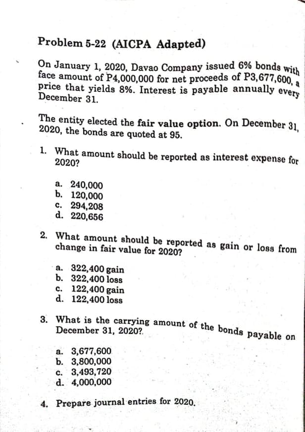 On January 1, 2020, Davao Company issued 6% bonds with
3. What is the carrying amount of the bonds payable on
Problem 5-22 (AICPA Adapted)
face amount of P4,000,000 for net proceeds of P3,677,600, a
price that yields 8%. Interest is payable annually every
December 31.
The entity elected the fair value option. On December 31.
2020, the bonds are quoted at 95.
1. What amount should be reported as interest expense for
2020?
a. 240,000
b. 120,000
c. 294,208
d. 220,656
2. What amount should be reported as gain or loss from
change in fair value for 2020?
a. 322,400 gain
b. 322,400 loss
c. 122,400 gain
d. 122,400 loss
December 31, 2020?.
a. 3,677,600
b. 3,800,000
c. 3,493,720
d. 4,000,000
4. Prepare journal entries for 2020.
