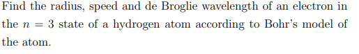 Find the radius, speed and de Broglie wavelength of an electron in
the n = 3 state of a hydrogen atom according to Bohr's model of
the atom.
