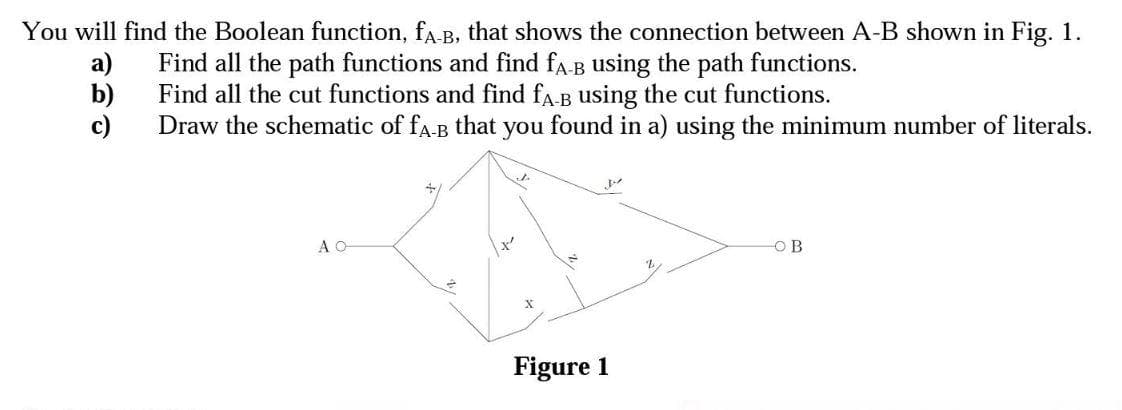 You will find the Boolean function, fa-B, that shows the connection between A-B shown in Fig. 1.
а)
Find all the path functions and find fa-B using the path functions.
b)
Find all the cut functions and find fa.B using the cut functions.
c)
Draw the schematic of fa-B that you found in a) using the minimum number of literals.
A O
OB
Figure 1
