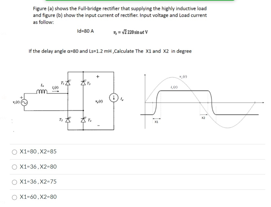 Figure (a) shows the Full-bridge rectifier that supplying the highly inductive load
and figure (b) show the input current of rectifier. Input voltage and Load current
as follow:
Id=80 A
v, = v2 220 sin wt V
If the delay angle a=80 and Ls=1.2 mH ,Calculate The X1 and X2 in degree
v, (1)
L,
1,()
1,(1)
v,(1)
X2
X1
O X1=80, X2385
O X1=36, X2=80
Ο Χ1-36 , X2=75
O X1=60, X2=80
