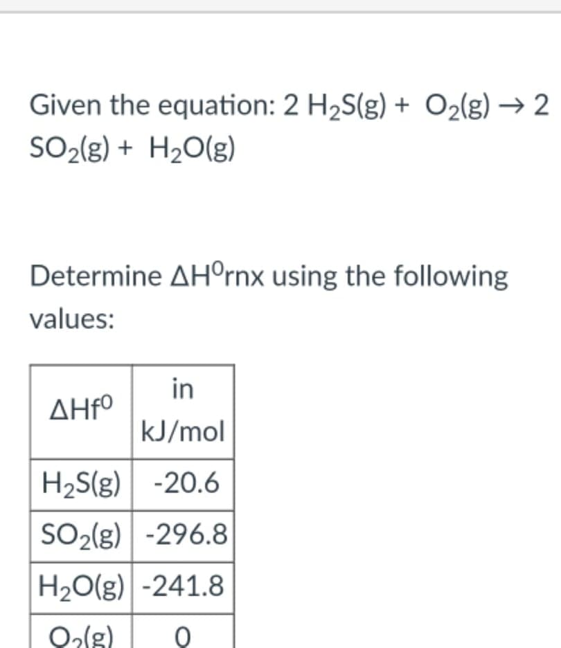 Given the equation: 2 H2S(g) + O2(g) → 2
SO2{g) + H2O(g)
Determine AH°rnx using the following
values:
AHFº
kJ/mol
H2S(g) -20.6
SO2(g) -296.8
H20(g) -241.8
in
