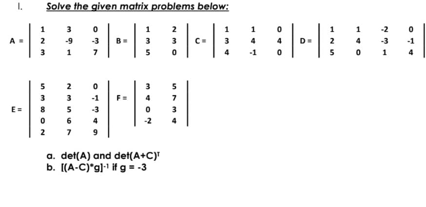 I.
Solve the given matrix problems below:
1
3
1
2
1
1
1
1
-2
A =
2
-9
-3
B =
3
3
C=
3
4
D =
2
4
-3
-1
3
1
7
5
4
-1
5
0 1
4
5
2
3
5
3
3
-1
F =
4
7
E =
8
5
-3
3
6
4
-2
4
2
7
a. det(A) and det(A+C)T
b. [(A-C)*g]•1 if g = -3
