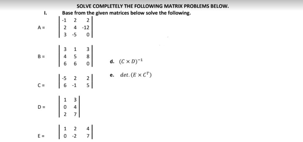 SOLVE COMPLETELY THE FOLLOWING MATRIX PROBLEMS BELOW.
I.
Base from the given matrices below solve the following.
-1
2
A =
2
4
-12
-5
3
1
3
B =
4
8
6
d. (C x D)-1
е.
det. (E x C")
-5
2
C =
-1
1
3
D =
4
2
7
1
2
4
E =
-2
7
