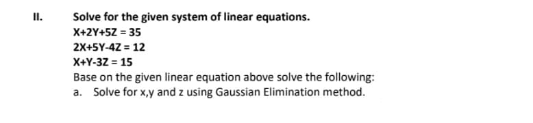 II.
Solve for the given system of linear equations.
X+2Y+5Z = 35
2X+5Y-4Z = 12
X+Y-32 = 15
Base on the given linear equation above solve the following:
a. Solve for x,y and z using Gaussian Elimination method.
