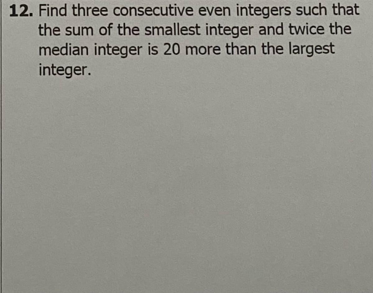 12. Find three consecutive even integers such that
the sum of the smallest integer and twice the
median integer is 20 more than the largest
integer.
