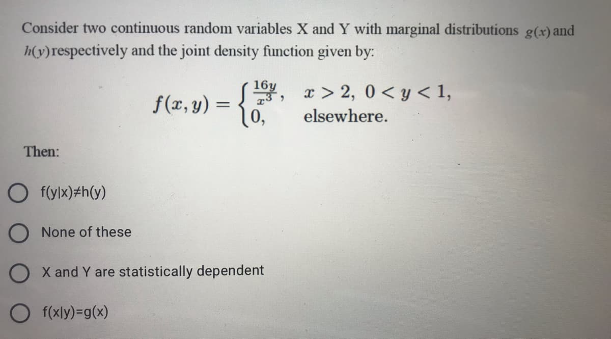 Consider two continuous random variables X and Y with marginal distributions g(x) and
h(v)respectively and the joint density function given by:
x > 2, 0 < y < 1,
164.
f(x, y) =
10,
elsewhere.
Then:
O f(ylx)#h(y)
O None of these
O X and Y are statistically dependent
O f(xly)=g(x)
