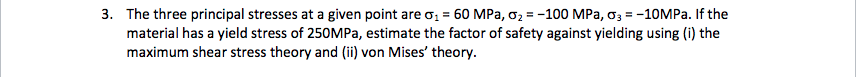 3. The three principal stresses at a given point are o, = 60 MPa, o2 = -100 MPa, o3 = -10MPa. If the
material has a yield stress of 250MPa, estimate the factor of safety against yielding using (i) the
maximum shear stress theory and (ii) von Mises' theory.
