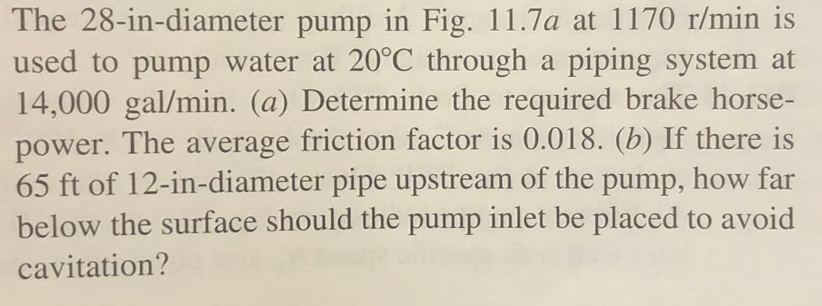 The 28-in-diameter pump in Fig. 11.7a at 1170 r/min is
used to pump water at 20°C_through a piping system at
14,000 gal/min. (a) Determine the required brake horse-
power. The average friction factor is 0.018. (b) If there is
65 ft of 12-in-diameter pipe upstream of the pump, how far
below the surface should the pump inlet be placed to avoid
cavitation?

