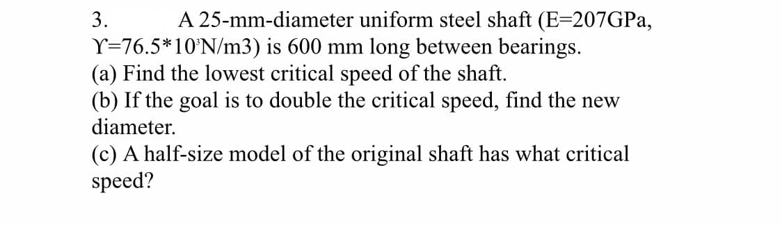 3.
A 25-mm-diameter uniform steel shaft (E=207GPA,
Y=76.5*10°N/m3) is 600 mm long between bearings.
(a) Find the lowest critical speed of the shaft.
(b) If the goal is to double the critical speed, find the new
diameter.
(c) A half-size model of the original shaft has what critical
speed?
