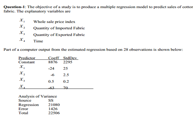 Question-1: The objective of a study is to produce a multiple regression model to predict sales of cotton
fabric. The explanatory variables are
X,
Whole sale price index
Quantity of Imported Fabric
х,
Quantity of Exported Fabric
Time
Part of a computer output from the estimated regression based on 28 observations is shown below:
Predictor
Constant
Coeff StdDev
8876
2295
X,
-24
25
-6
2.5
X,
0.5
0.2
X,
63
70
Analysis of Variance
Source
Regression
Error
Total
21080
1426
22506
