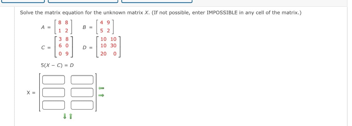 Solve the matrix equation for the unknown matrix X. (If not possible, enter IMPOSSIBLE in any cell of the matrix.)
8 8
4 9
A =
В -
1 2
5 2
3 8
10 10
6 0
10 30
C =
D =
0 9
20
5(X — С) %3D D
X =
D00
