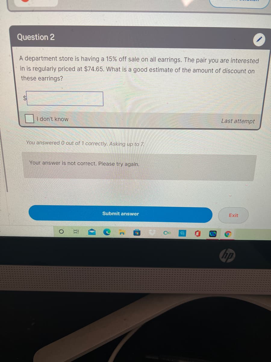Question 2
A department store is having a 15% off sale on all earrings. The pair you are interested
in is regularly priced at $74.65. What is a good estimate of the amount of discount on
these earrings?
%$4
I don't know
Last attempt
You answered 0 out of 1 correctly. Asking up to 7.
Your answer is not correct. Please try again.
Submit answer
Exit
hp
