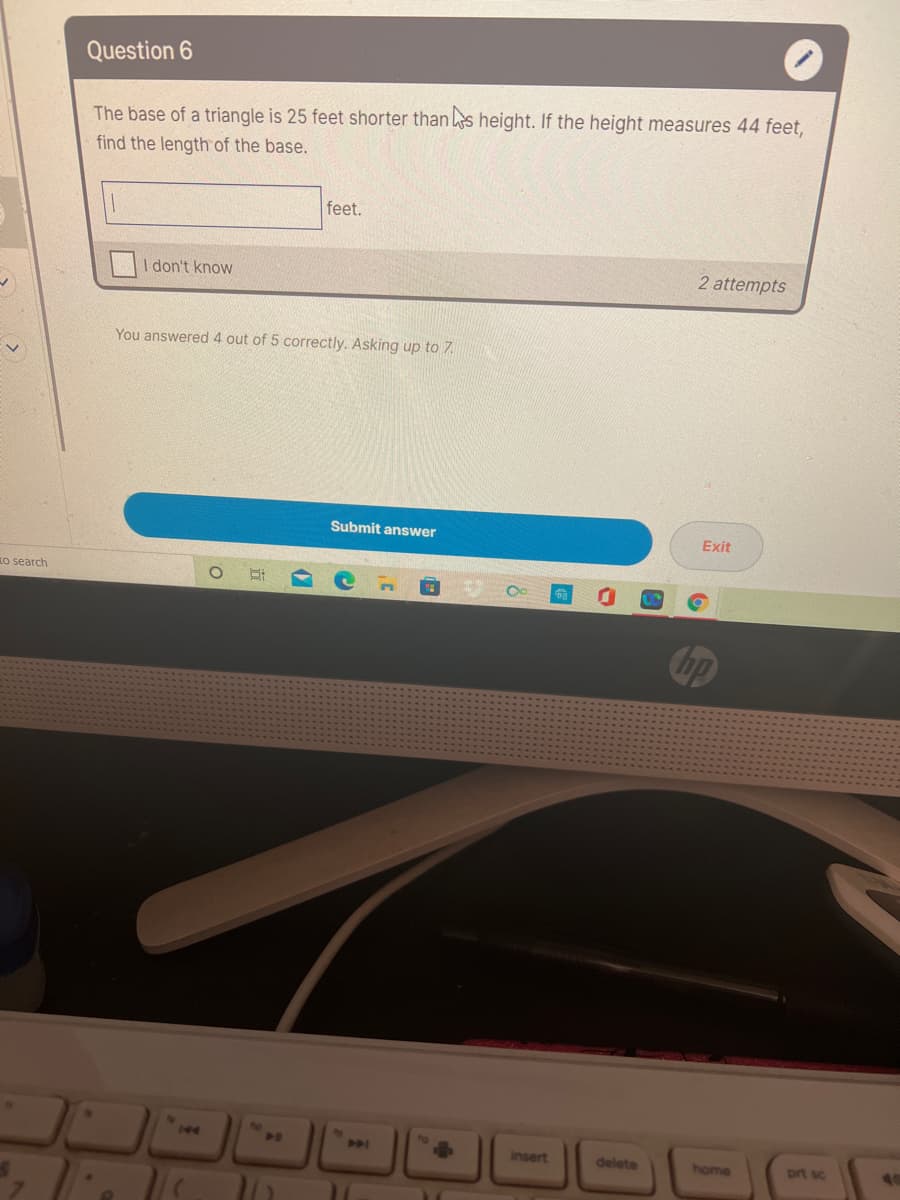 Question 6
The base of a triangle is 25 feet shorter than
height. If the height measures 44 feet,
find the length of the base.
feet.
I don't know
2 attempts
You answered 4 out of 5 correctly. Asking up to 7.
Submit answer
Exit
Ko search
144
insert
delete
home
prt sc
40
