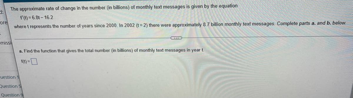 The approximate rate of change in the number (in billions) of monthly text messages is given by the equation
3:
f'(t)=6.8t-16.2
ore
where t represents the number of years since 2000. In 2002 (t=2) there were approximately 8.7 billion monthly text messages. Complete parts a. and b. below.
missi
a. Find the function that gives the total number (in billions) of monthly text messages in year t.
f(t) =
uestion 1
Question 5
Question 9