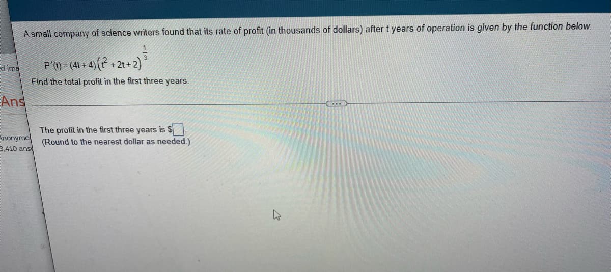 A small company of science writers found that its rate of profit (in thousands of dollars) after t years of operation is given by the function below.
1
dima
P'(t) = (4t+4) (12²+2t+2)
Find the total profit in the first three years.
Ans
ACCED
The profit in the first three years is $
Anonymo
3,410 ansy
(Round to the nearest dollar as needed.)