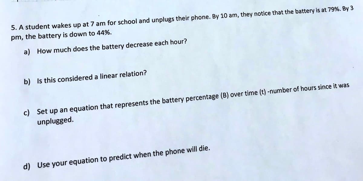 5. A student wakes up at 7 am for school and unplugs their phone. By 10 am, they notice that the battery is at 79%. By 3
pm, the battery is down to 44%.
a) How much does the battery decrease each hour?
b) Is this considered a linear relation?
c) Set up an equation that represents the battery percentage (B) over time (t) -number of hours since it was
unplugged.
d) Use your equation to predict when the phone will die.