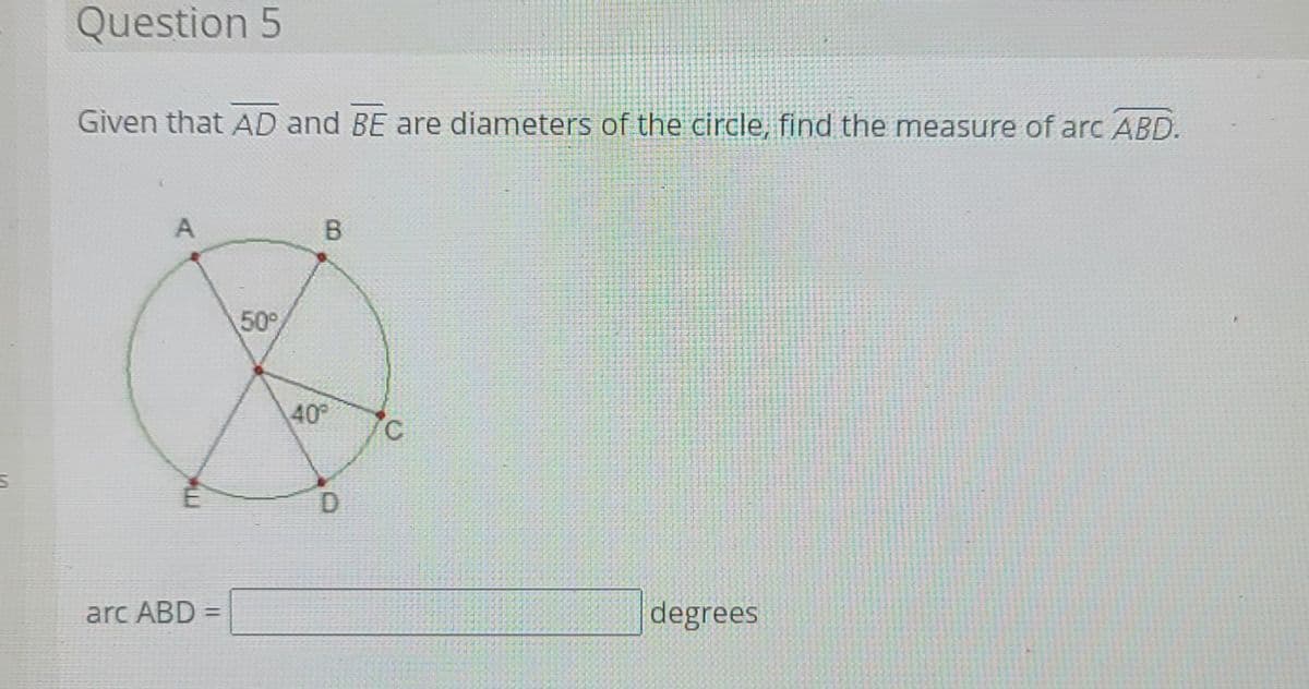 Question 5
Given that AD and BE are diameters of the circle, find the measure of arc ABD.
A
50
40°
arc ABD =
degrees
