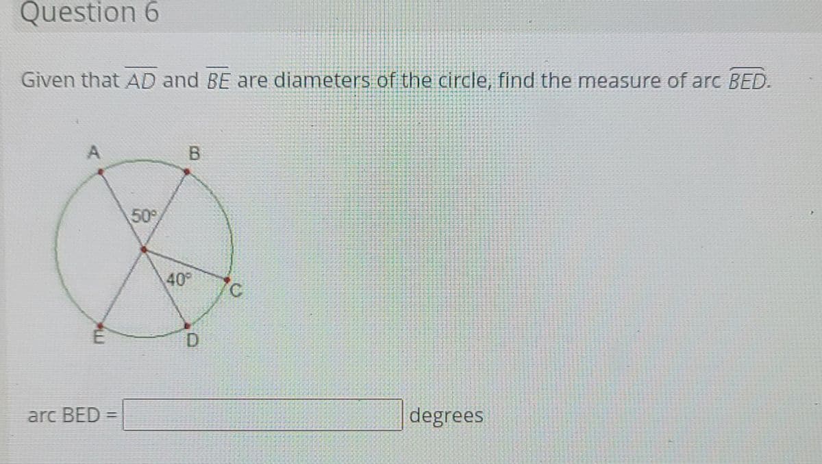 Question 6
Given that AD and BE are diameters of the circle, find the measure of arc BED.
A
B
50
40°
D.
arc BED =
degrees
