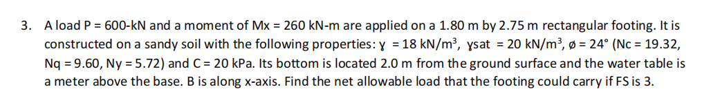 3. A load P = 600-kN and a moment of Mx = 260 kN-m are applied on a 1.80 m by 2.75 m rectangular footing. It is
constructed on a sandy soil with the following properties: y = 18 kN/m³, ysat = 20 kN/m³, ø = 24° (Nc = 19.32,
Nq = 9.60, Ny = 5.72) and C = 20 kPa. Its bottom is located 2.0 m from the ground surface and the water table is
a meter above the base. B is along x-axis. Find the net allowable load that the footing could carry if FS is 3.
