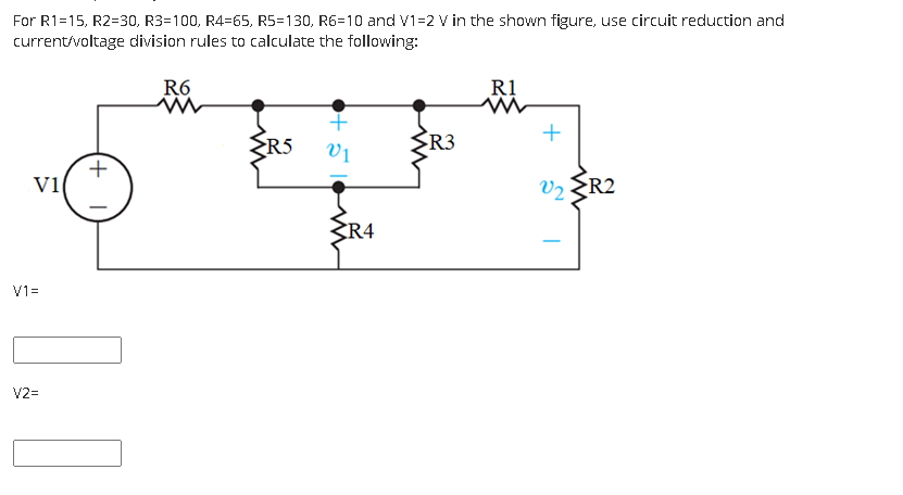 For R1=15, R2=30, R3=100, R4=65, R5=130, R6=10 and V1=2 V in the shown figure, use circuit reduction and
current/voltage division rules to calculate the following:
R6
R1
R5
R3
+
v1
Vz ER2
R4
V1=
V2=

