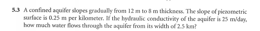 5.3 A confined aquifer slopes gradually from 12 m to 8 m thickness. The slope of piezometric
surface is 0.25 m per kilometer. If the hydraulic conductivity of the aquifer is 25 m/day,
how much water flows through the aquifer from its width of 2.5 km?
