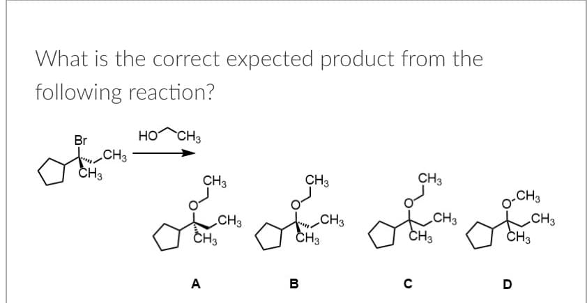 What is the correct expected product from the
following reaction?
Br
HO CH3
tCH3
CH3
CH3
CH3
CH3
CH3
CH3
tiCH3
CH3
CH3
ČH3
o-CH3
LCH3
CH3
A
в
D
