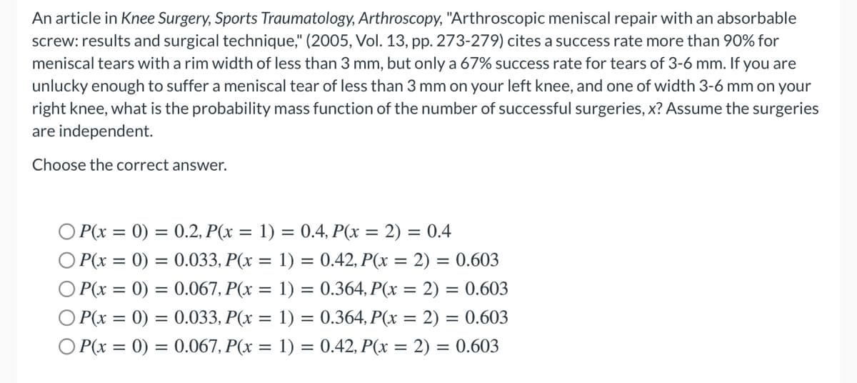 An article in Knee Surgery, Sports Traumatology, Arthroscopy, "Arthroscopic meniscal repair with an absorbable
screw: results and surgical technique," (2005, Vol. 13, pp. 273-279) cites a success rate more than 90% for
meniscal tears with a rim width of less than 3 mm, but only a 67% success rate for tears of 3-6 mm. If you are
unlucky enough to suffer a meniscal tear of less than 3 mm on your left knee, and one of width 3-6 mm on your
right knee, what is the probability mass function of the number of successful surgeries, x? Assume the surgeries
are independent.
Choose the correct answer.
O P(x = 0) = 0.2, P(x = 1) = 0.4, P(x = 2) = 0.4
O P(x = 0) = 0.033, P(x = 1) = 0.42, P(x = 2) = 0.603
O P(x = 0) = 0.067, P(x = 1) = 0.364, P(x = 2) = 0.603
O P(x = 0) = 0.033, P(x = 1) = 0.364, P(x = 2) = 0.603
= 0.067, P(x = 1) = 0.42, P(x = 2) = 0.603
