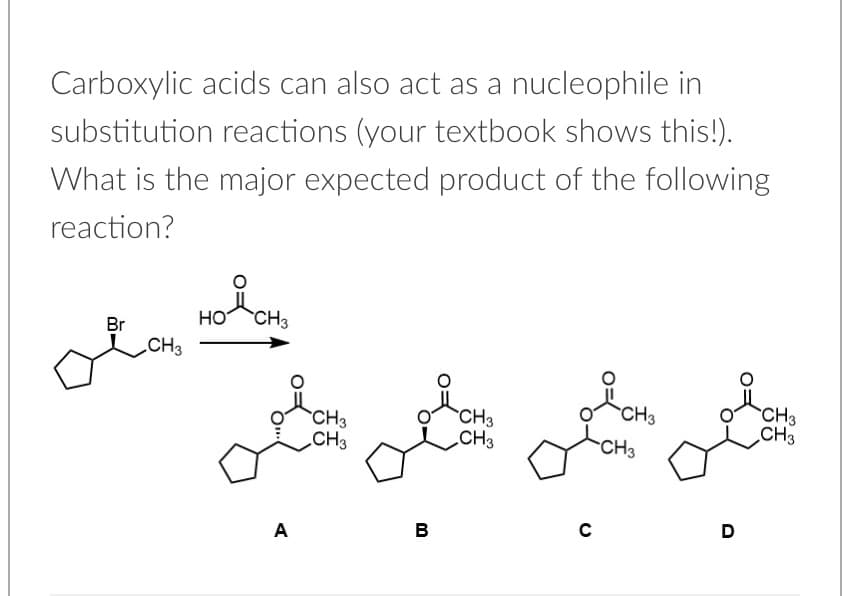 Carboxylic acids can also act as a nucleophile in
substitution reactions (your textbook shows this!).
What is the major expected product of the following
reaction?
ola
పహద్డనిు
Но
CH3
Br
CH3
CH3
CH3
CH3
CH3
CH3
CH3
CH3
CH3
A
в
D
