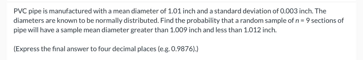 PVC pipe is manufactured with a mean diameter of 1.01 inch and a standard deviation of 0.003 inch. The
diameters are known to be normally distributed. Find the probability that a random sample of n = 9 sections of
pipe will have a sample mean diameter greater than 1.009 inch and less than 1.012 inch.
(Express the final answer to four decimal places (e.g. 0.9876).)
