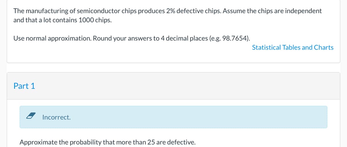 The manufacturing of semiconductor chips produces 2% defective chips. Assume the chips are independent
and that a lot contains 1000 chips.
Use normal approximation. Round your answers to 4 decimal places (e.g. 98.7654).
Statistical Tables and Charts
Part 1
Incorrect.
Approximate the probability that more than 25 are defective.
