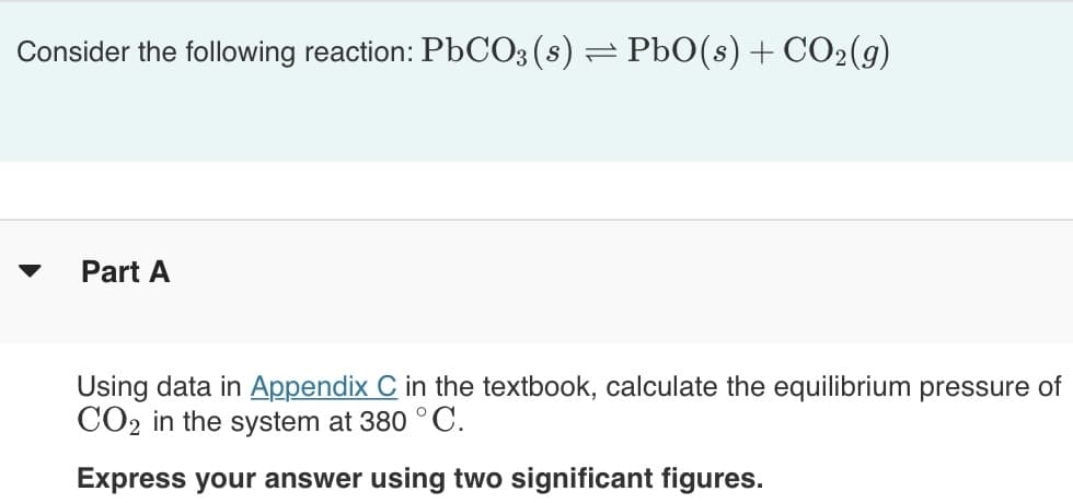 Consider the following reaction: PBCO3(s) =
PbO(s) + CO2(g)
Part A
Using data in Appendix C in the textbook, calculate the equilibrium pressure of
CO2 in the system at 380 ° C.
Express your answer using two significant figures.
