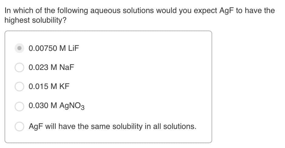 In which of the following aqueous solutions would you expect AgF to have the
highest solubility?
0.00750 M LİF
0.023 M NaF
0.015 M KF
0.030 M AgNO3
AgF will have the same solubility in all solutions.
