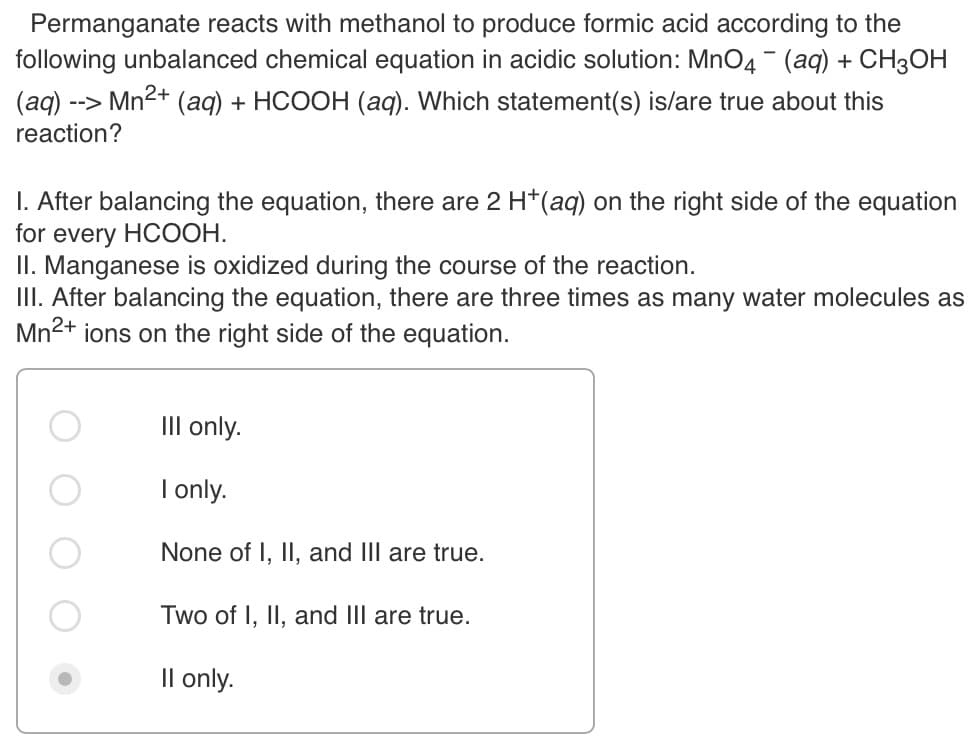 Permanganate reacts with methanol to produce formic acid according to the
following unbalanced chemical equation in acidic solution: MnO4 - (aq) + CH3OH
(aq) --
reaction?
> Mn2+
(aq) + HCOOH (ag). Which statement(s) is/are true about this
I. After balancing the equation, there are 2 H*(aq) on the right side of the equation
for every HCOOH.
II. Manganese is oxidized during the course of the reaction.
III. After balancing the equation, there are three times as many water molecules as
Mn2+ ions on the right side of the equation.
III only.
I only.
None of I, II, and III are true.
Two of I, II, and III are true.
Il only.
