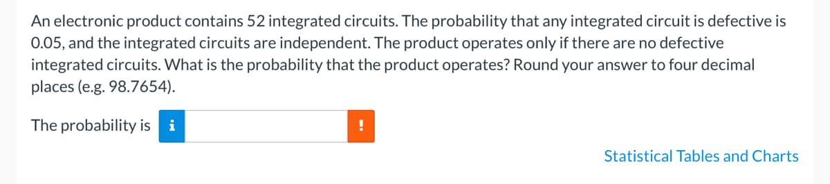 An electronic product contains 52 integrated circuits. The probability that any integrated circuit is defective is
0.05, and the integrated circuits are independent. The product operates only if there are no defective
integrated circuits. What is the probability that the product operates? Round your answer to four decimal
places (e.g. 98.7654).
The probability is i
!
Statistical Tables and Charts
