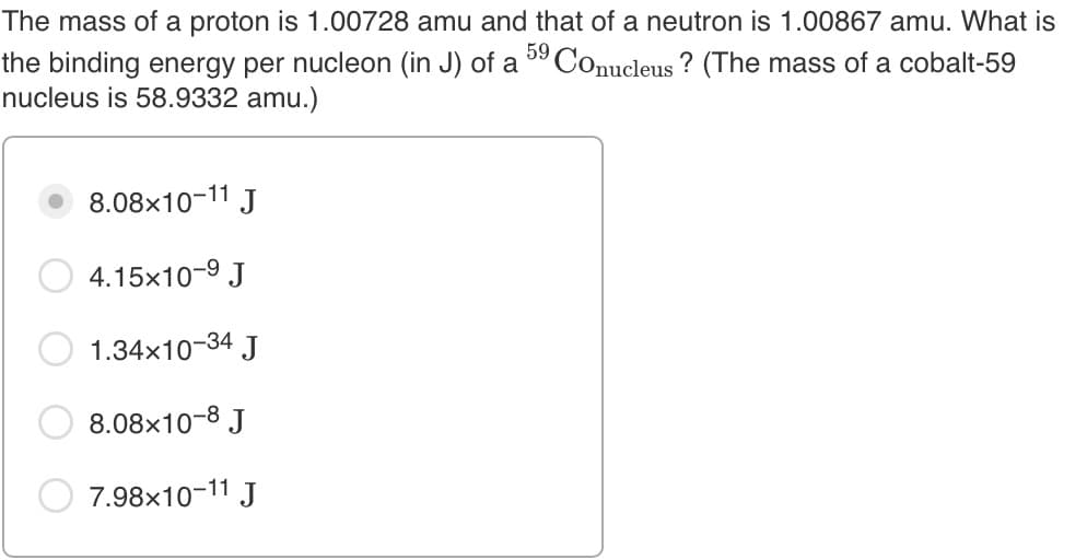 The mass of a proton is 1.00728 amu and that of a neutron is 1.00867 amu. What is
59
the binding energy per nucleon (in J) of a ° Conucleus ? (The mass of a cobalt-59
nucleus is 58.9332 amu.)
8.08x10-11 J
4.15x10-9 J
1.34x10-34 J
8.08x10-8 J
7.98x10-11 J
