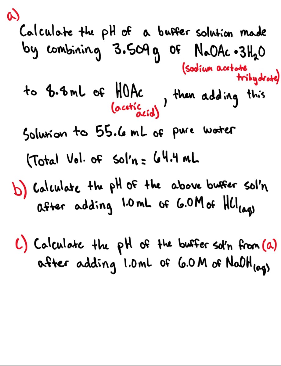 a)
Calculate the pH of a buffer solution made
by combining 3.509g of NAOAC •3H,0
to 8.8mL of HOAC
(acetic
(Sodium acetote
trilydrae)
then adding this
Solurion to 55.6 mL of pure worter
(Total Vol. of sol'n= 64.4 mL
b) Calculate the pH Of the above buffer sol'n
after adding l0 mL of 6.0M of HCI ao
C) Calculate the pH of the buffer sol'n from (a)
after adding 1.0mL of 6.0M of NoaOHiags
