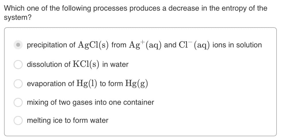 Which one of the following processes produces a decrease in the entropy of the
system?
precipitation of AgCl(s) from Ag*(aq) and Cl (aq) ions in solution
dissolution of KCl(s) in water
evaporation of Hg(1) to form Hg(g)
mixing of two gases into one container
O melting ice to form water
