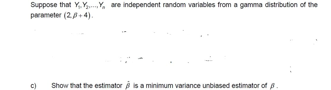 Suppose that Y,, Y2,..,Y, are independent random variables from a gamma distribution of the
parameter (2, 6+ 4).
c)
Show that the estimator B is a minimum variance unbiased estimator of B.
