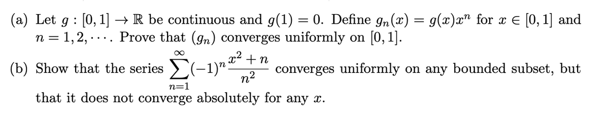 (a) Let g : [0, 1] → R be continuous and g(1) = 0. Define g„(x) = g(x)x" for x E [0,1] and
n = 1,2, . ... Prove that (gn) converges uniformly on [0, 1].
x² + n
(b) Show that the series >(-1)".
n2
converges uniformly on any bounded subset, but
n=1
that it does not converge absolutely for any x.
