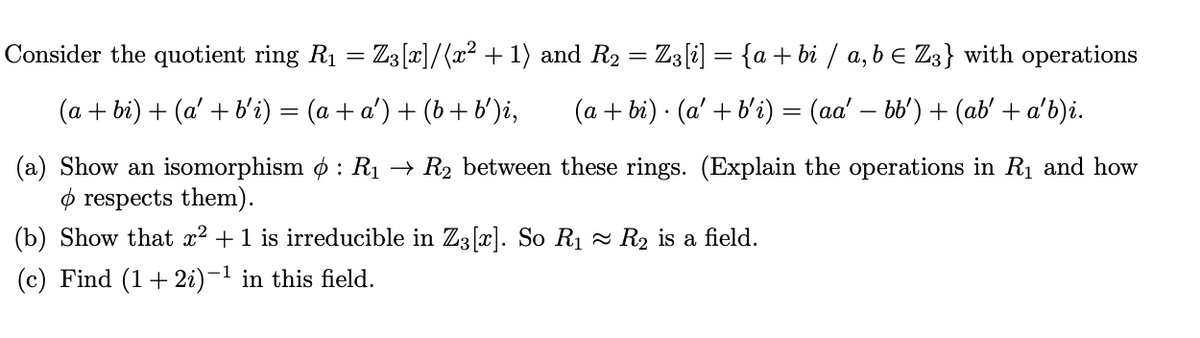 Consider the quotient ring R1 = Z3[x]/(x² + 1) and R2 = Z3[i] = {a + bi / a, b E Z3} with operations
(a + bi) + (a' + b'i) = (a + a') + (b +b')i,
(a + bi) · (a' + b'i) = (aa' – bb') + (ab' + a'b)i.
(a) Show an isomorphism o : Rị → R2 between these rings. (Explain the operations in R1 and how
ø respects them).
(b) Show that x2 +1 is irreducible in Z3[]. So R1 - R2 is a field.
(c) Find (1+ 2i)-1 in this field.
