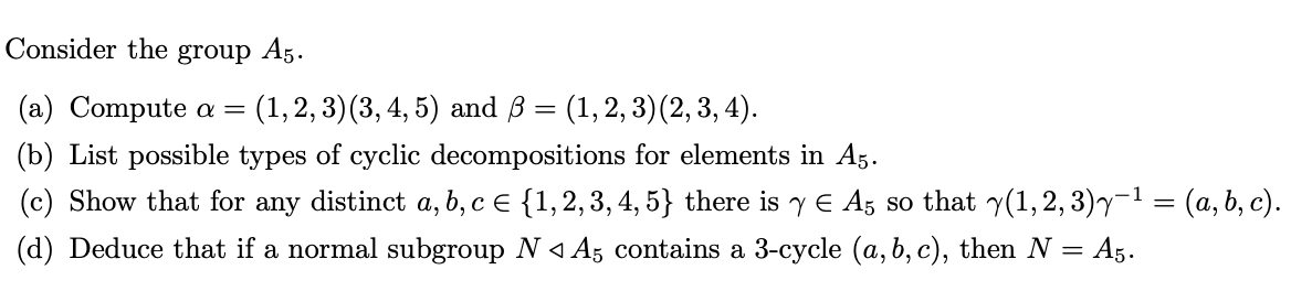 Consider the group A5.
(a) Compute a =
(1,2, 3) (3, 4, 5) аnd B 3 (1,2, 3) (2, 3, 4).
(b) List possible types of cyclic decompositions for elements in A5.
(c) Show that for any distinct a, b, c E {1,2,3, 4, 5} there is y E Ag so that y(1,2, 3)y-1 = (a, b, c).
(d) Deduce that if a normal subgroup N < Az contains a 3-cycle (a, b, c), then N = A5.
