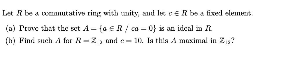 Let R be a commutative ring with unity, and let c ER be a fixed element.
(a) Prove that the set A =
{a e R / ca =
0} is an ideal in R.
(b) Find such A for R
Z12 and c =
10. Is this A maximal in Z12?
