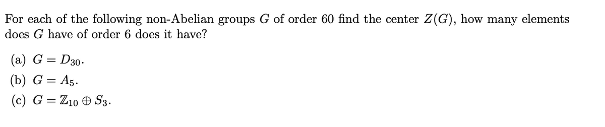 For each of the following non-Abelian groups G of order 60 find the center Z(G), how many elements
does G have of order 6 does it have?
(a) G = D30.
(b) G = A5.
(c) G = Z10 O S3.
