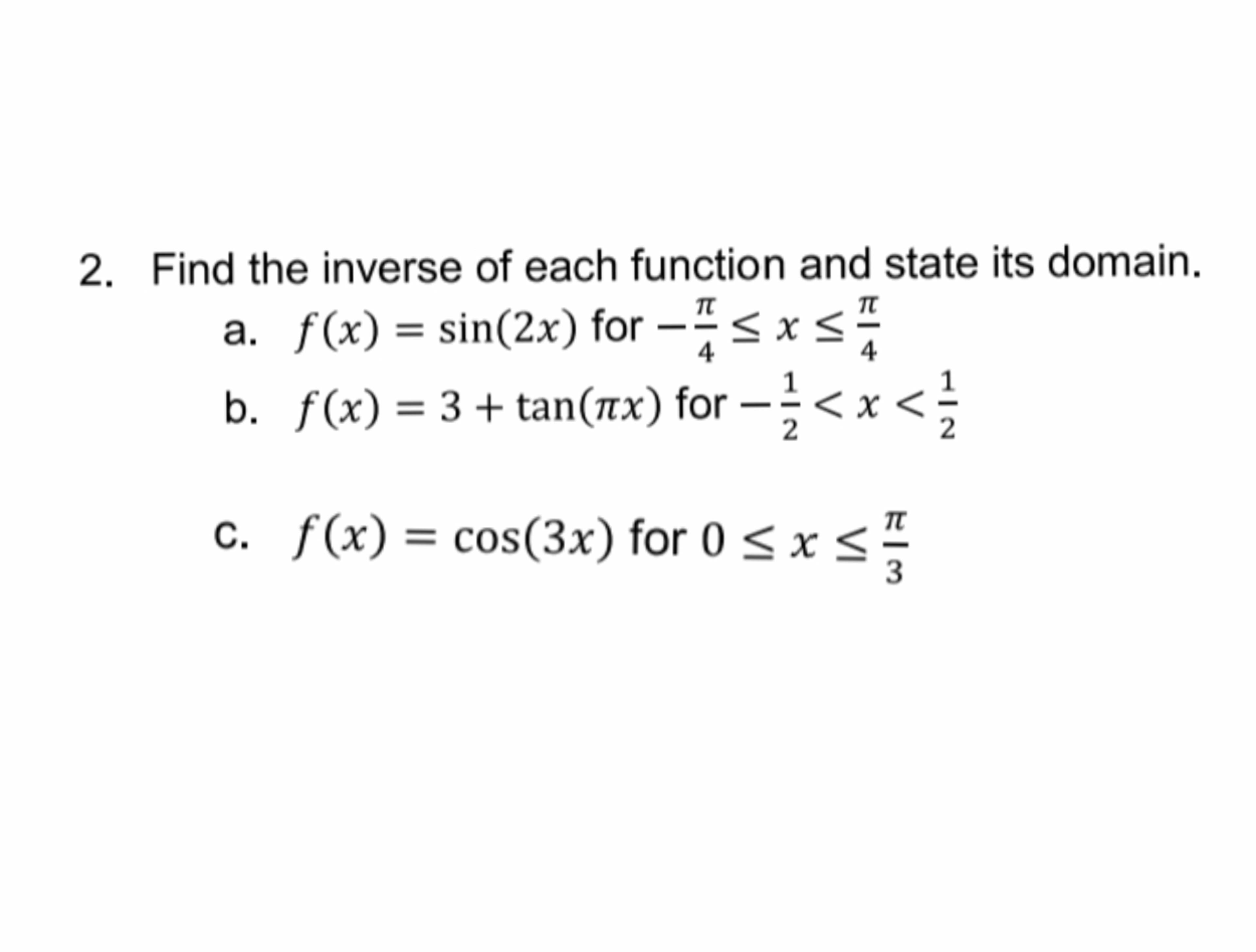Find the inverse of each function and state its domain.
π
π
a. f(x) = sin(2x) for -< x <
4
4
b. f(x) = 3 + tan(rx) for –<x <
2
С.
c. f(x) = cos(3x) for 0 < x <-
%3D
3
V
