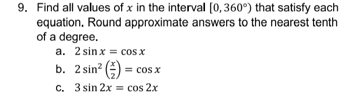 9. Find all values of x in the interval [0,360°) that satisfy each
equation. Round approximate answers to the nearest tenth
of a degree.
a. 2 sin x = cos x
b. 2 sin? ()
= cos x
C. 3 sin 2x = cos 2x
