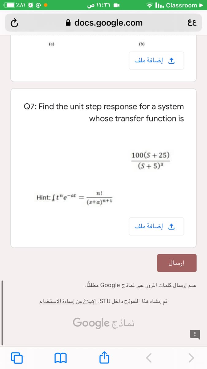 ۱:۳۱ ۱ ص
• lln. Classroom ►
docs.google.com
EE
(a)
(b)
إضافة ملف
Q7: Find the unit step response for a system
whose transfer function is
100(S + 25)
(S + 5)³
n!
Hint: [t"e-at =
(s+a)n+1
إضافة ملف
إرسال
عدم إرسال کلمات المرور عبر نماذج Google مطلقًا.
تم إنشاء هذا النموذج داخل STU. الإبلاغ عن إساءة الاستخدام
Google &ilai
