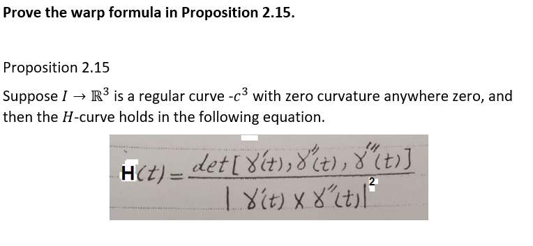 Prove the warp formula in Proposition 2.15.
Proposition 2.15
R³ is a regular curve -c3 with zero curvature anywhere zero, and
Suppose I →
then the H-curve holds in the following equation.
H(t) =
det[ 8(t),8t),8 (t)]
2
