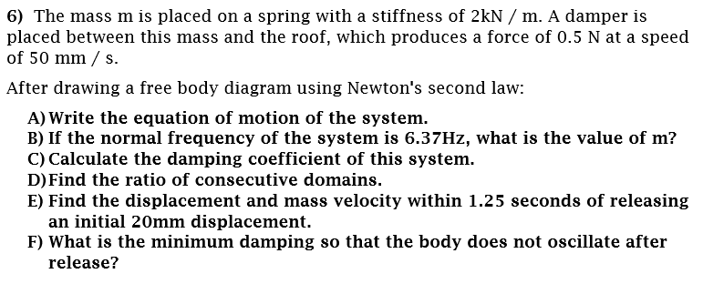 6) The mass m is placed on a spring with a stiffness of 2kN / m. A damper is
placed between this mass and the roof, which produces a force of 0.5 N at a speed
of 50 mm / s.
After drawing a free body diagram using Newton's second law:
A) Write the equation of motion of the system.
B) If the normal frequency of the system is 6.37HZ, what is the value of m?
C) Calculate the damping coefficient of this system.
D) Find the ratio of consecutive domains.
E) Find the displacement and mass velocity within 1.25 seconds of releasing
an initial 20mm displacement.
F) What is the minimum damping so that the body does not oscillate after
release?
